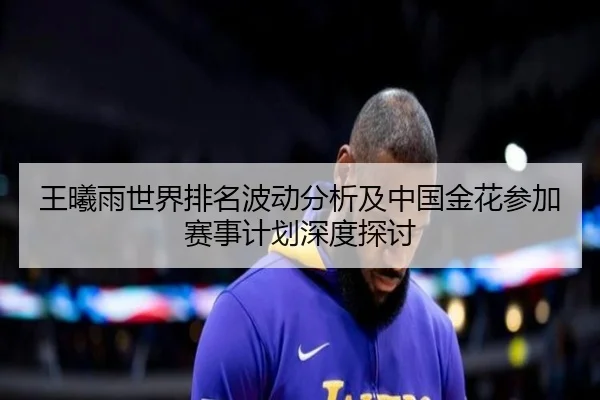 王曦雨世界排名波动分析及中国金花参加赛事计划深度探讨